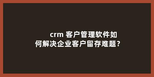 crm 客户管理软件如何解决企业客户留存难题？